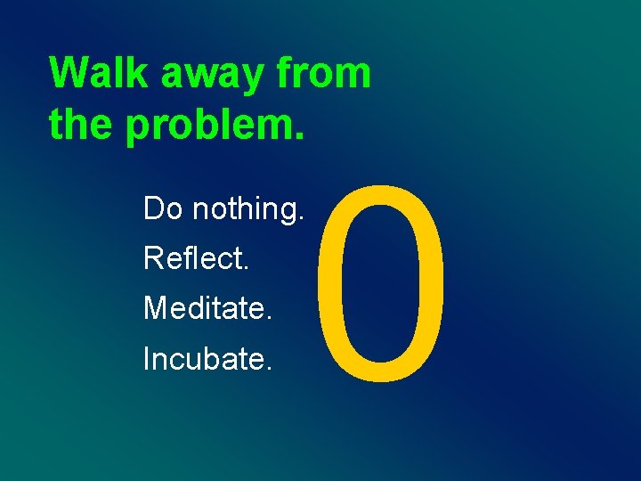 Walk away from the problem. 0 Do nothing. Reflect. Meditate. Incubate. 