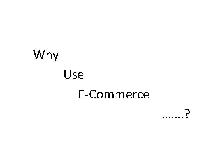 Why Use E-Commerce ……. ? 