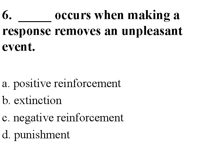 6. _____ occurs when making a response removes an unpleasant event. a. positive reinforcement