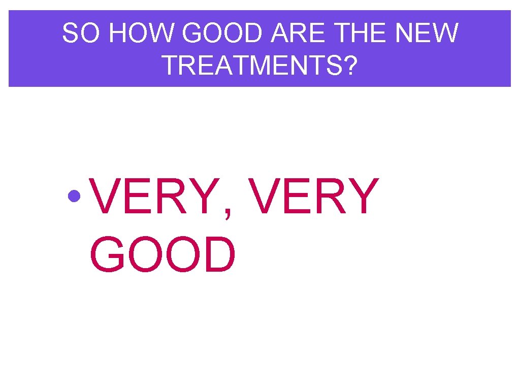 SO HOW GOOD ARE THE NEW TREATMENTS? • VERY, VERY GOOD 
