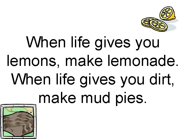 When life gives you lemons, make lemonade. When life gives you dirt, make mud