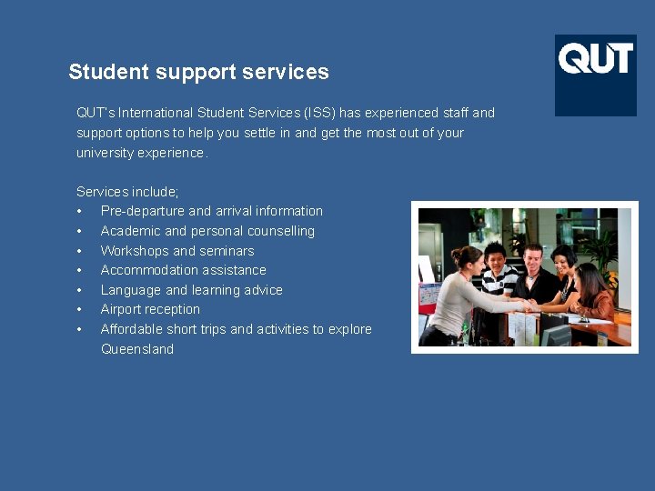 Student support services QUT’s International Student Services (ISS) has experienced staff and support options