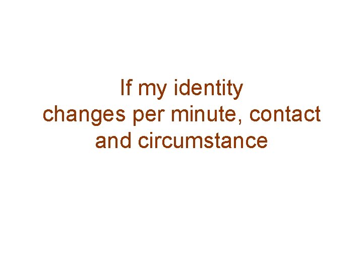 If my identity changes per minute, contact and circumstance 