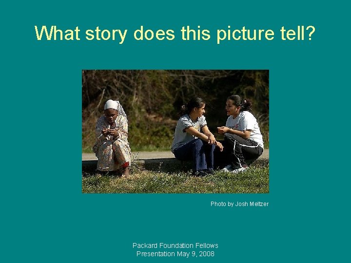 What story does this picture tell? Photo by Josh Meltzer Packard Foundation Fellows Presentation