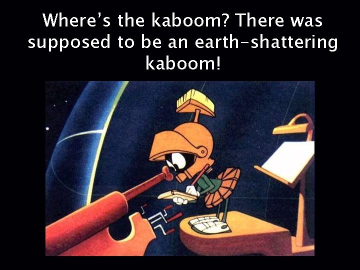 Where’s the kaboom? There was supposed to be an earth-shattering kaboom! 