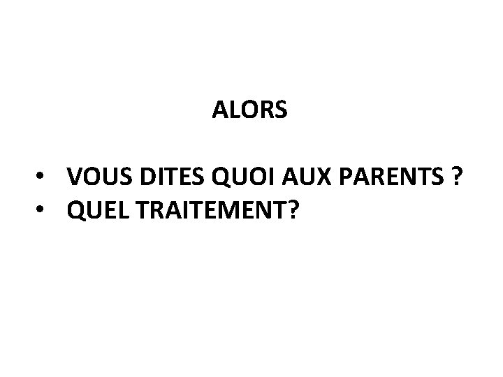 ALORS • VOUS DITES QUOI AUX PARENTS ? • QUEL TRAITEMENT? 