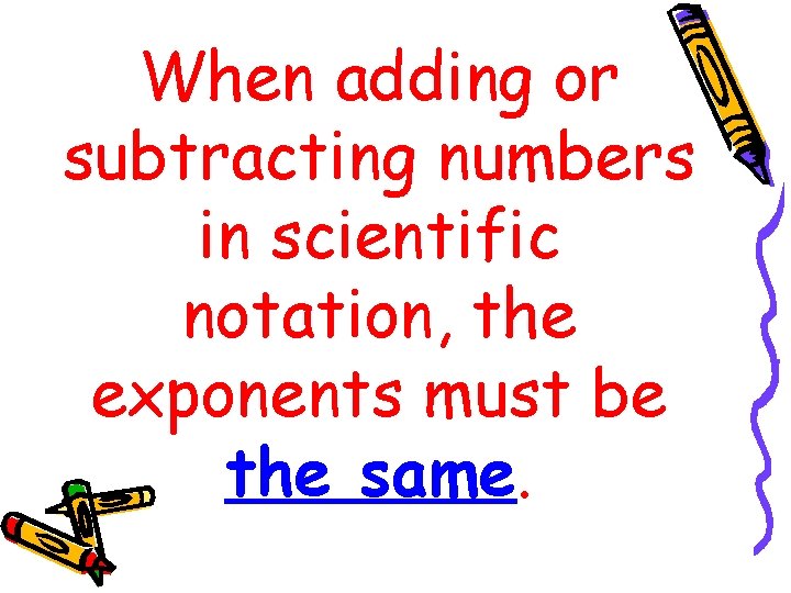 When adding or subtracting numbers in scientific notation, the exponents must be the same.