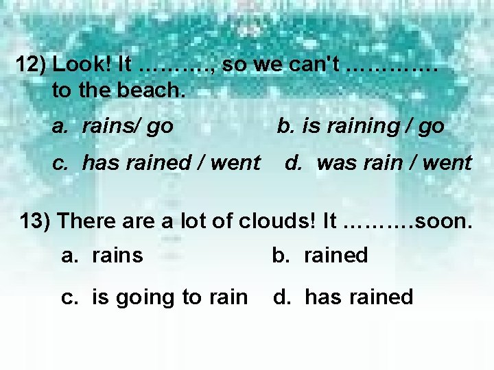 12) Look! It ………. , so we can't …………. to the beach. a. rains/