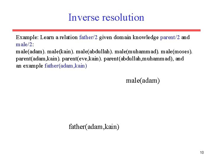 Inverse resolution Example: Learn a relation father/2 given domain knowledge parent/2 and male/2: male(adam). Inverse resolution Example: Learn a relation father/2 given domain knowledge parent/2 and male/2: male(adam).