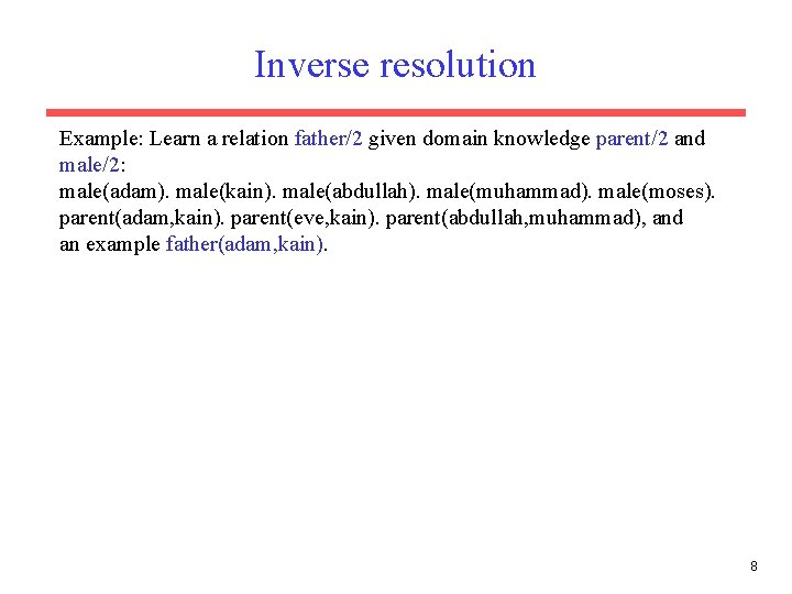 Inverse resolution Example: Learn a relation father/2 given domain knowledge parent/2 and male/2: male(adam). Inverse resolution Example: Learn a relation father/2 given domain knowledge parent/2 and male/2: male(adam).