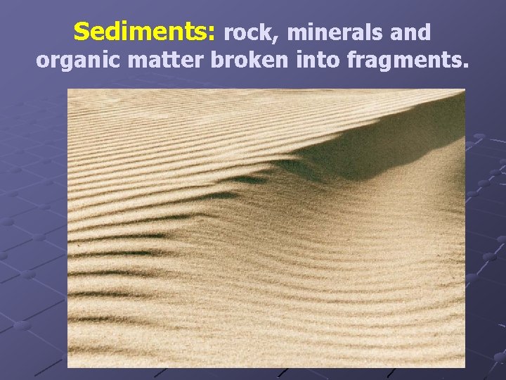 Sediments: rock, minerals and organic matter broken into fragments. 