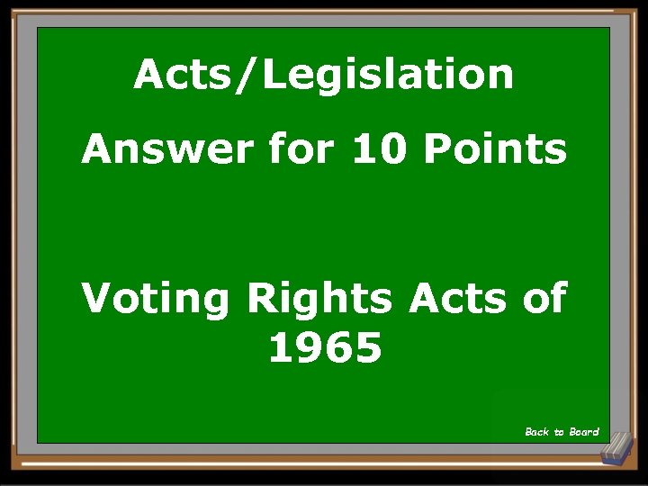 Acts/Legislation Answer for 10 Points Voting Rights Acts of 1965 Back to Board 