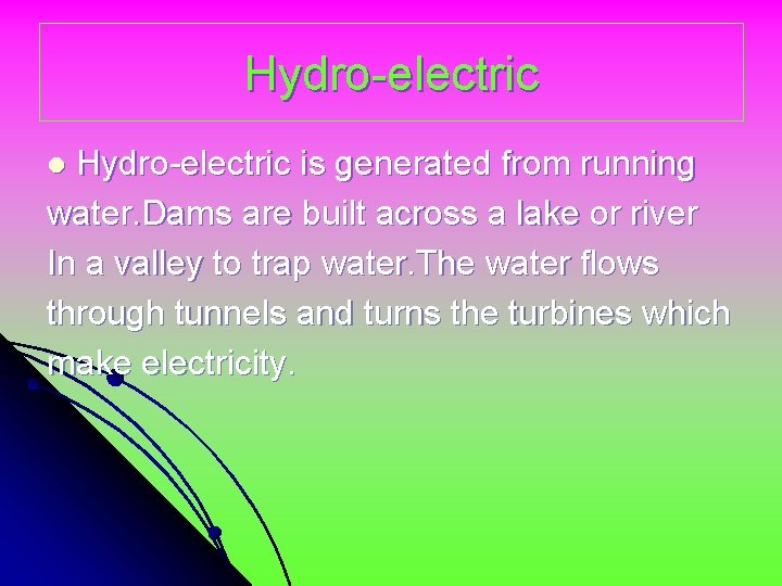 Hydro-electric is generated from running water. Dams are built across a lake or river