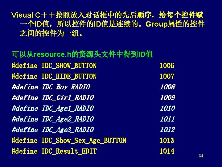 Visual C＋＋按照放入对话框中的先后顺序，给每个控件赋 一个ID值，所以控件的ID值是连续的。Group属性的控件 之间的控件为一组。 可以从resource. h的资源头文件中得到ID值 #define IDC_SHOW_BUTTON 1006 #define IDC_HIDE_BUTTON 1007 #define #define