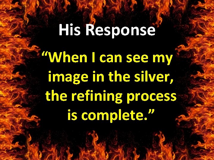 His Response “When I can see my image in the silver, the refining process
