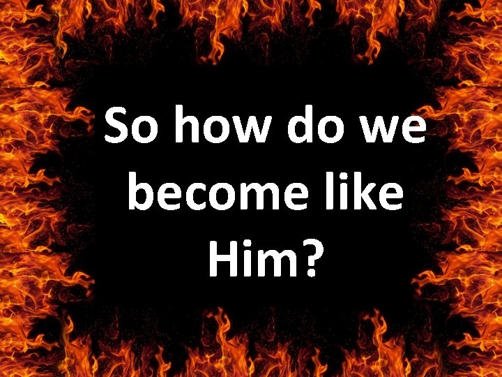 So how do we become like Him? 