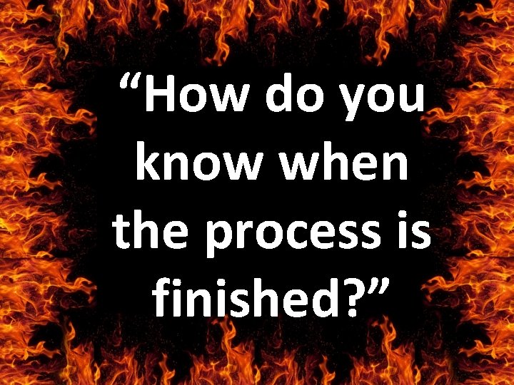 “How do you know when the process is finished? ” 