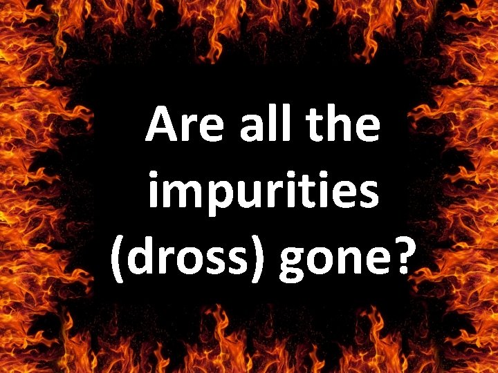 Are all the impurities (dross) gone? 
