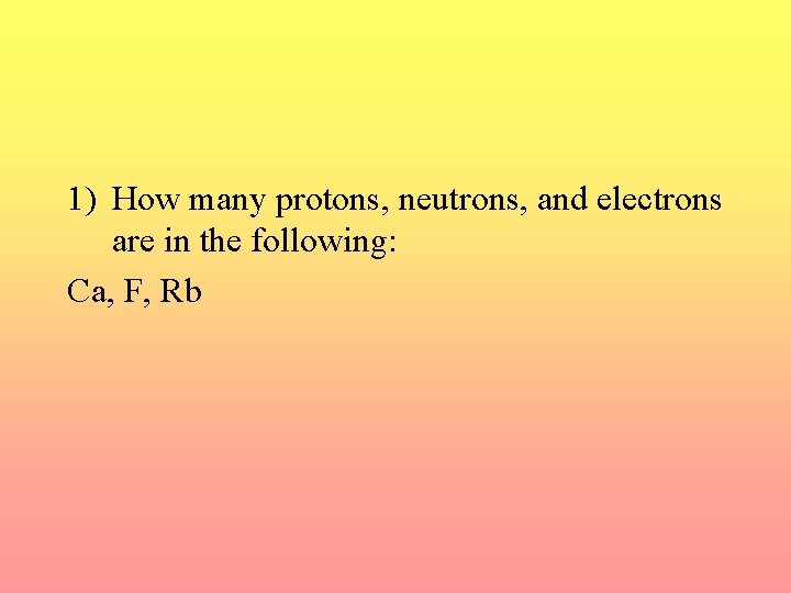 1) How many protons, neutrons, and electrons are in the following: Ca, F, Rb
