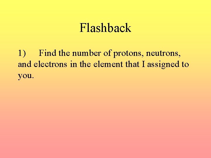 Flashback 1) Find the number of protons, neutrons, and electrons in the element that