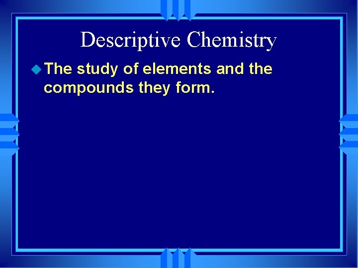 Descriptive Chemistry u The study of elements and the compounds they form. 