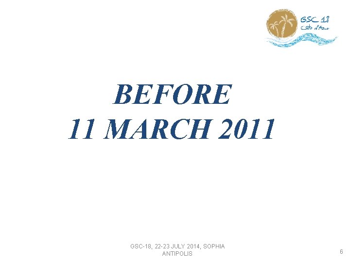 BEFORE 11 MARCH 2011 GSC-18, 22 -23 JULY 2014, SOPHIA ANTIPOLIS 6 