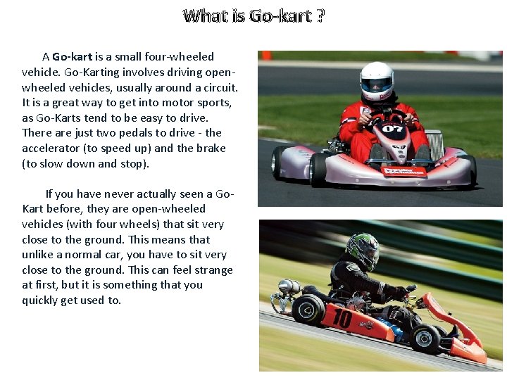 What is Go-kart ? A Go-kart is a small four-wheeled vehicle. Go-Karting involves driving