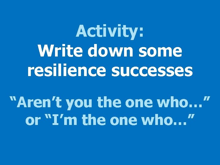 Activity: Write down some resilience successes “Aren’t you the one who…” or “I’m the