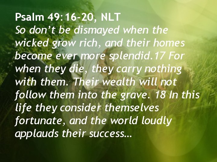 Psalm 49: 16 -20, NLT So don’t be dismayed when the wicked grow rich,