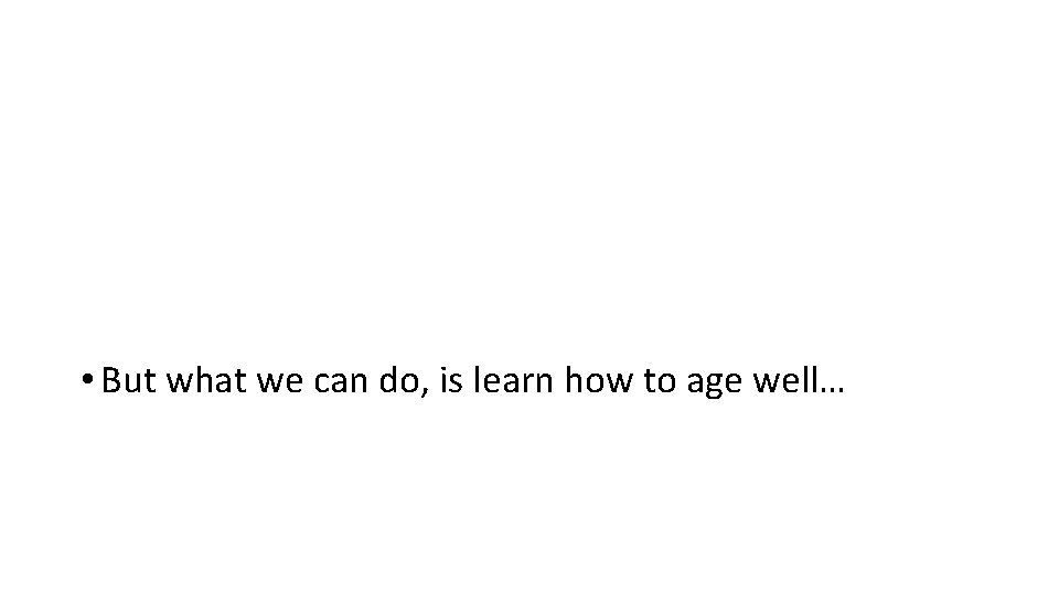  • But what we can do, is learn how to age well… 