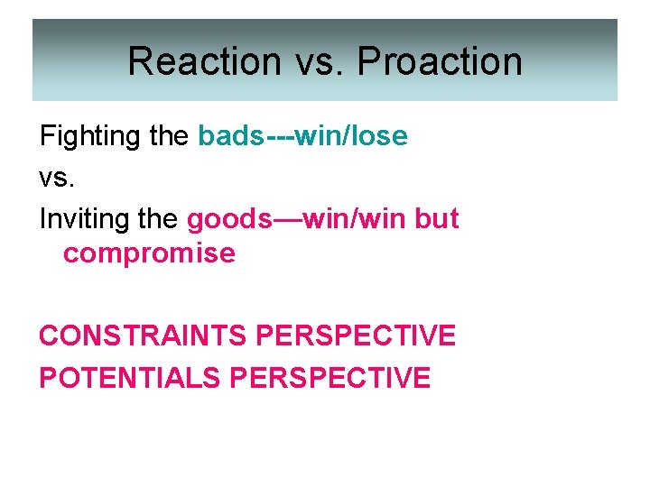 Reaction vs. Proaction Fighting the bads---win/lose vs. Inviting the goods—win/win but compromise CONSTRAINTS PERSPECTIVE