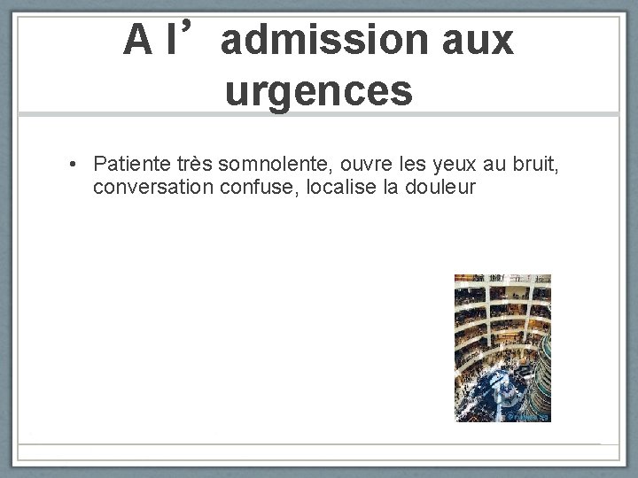 A l’admission aux urgences • Patiente très somnolente, ouvre les yeux au bruit, conversation