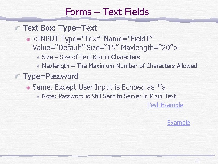 Forms – Text Fields Text Box: Type=Text <INPUT Type=“Text” Name=“Field 1” Value=“Default” Size=“ 15”