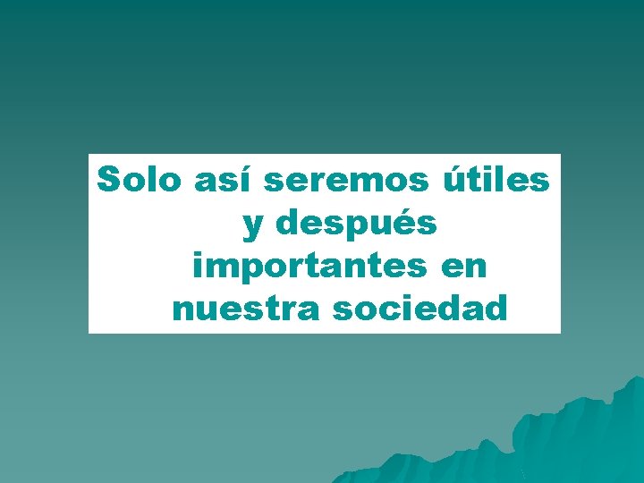 Solo así seremos útiles y después importantes en nuestra sociedad 