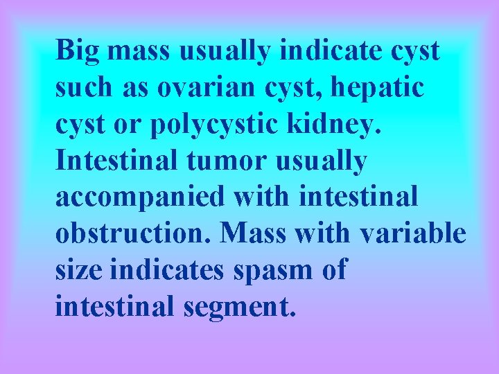 Big mass usually indicate cyst such as ovarian cyst, hepatic cyst or polycystic kidney.