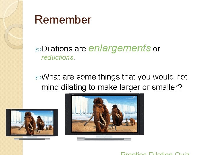 Remember Dilations are enlargements or reductions. What are some things that you would not