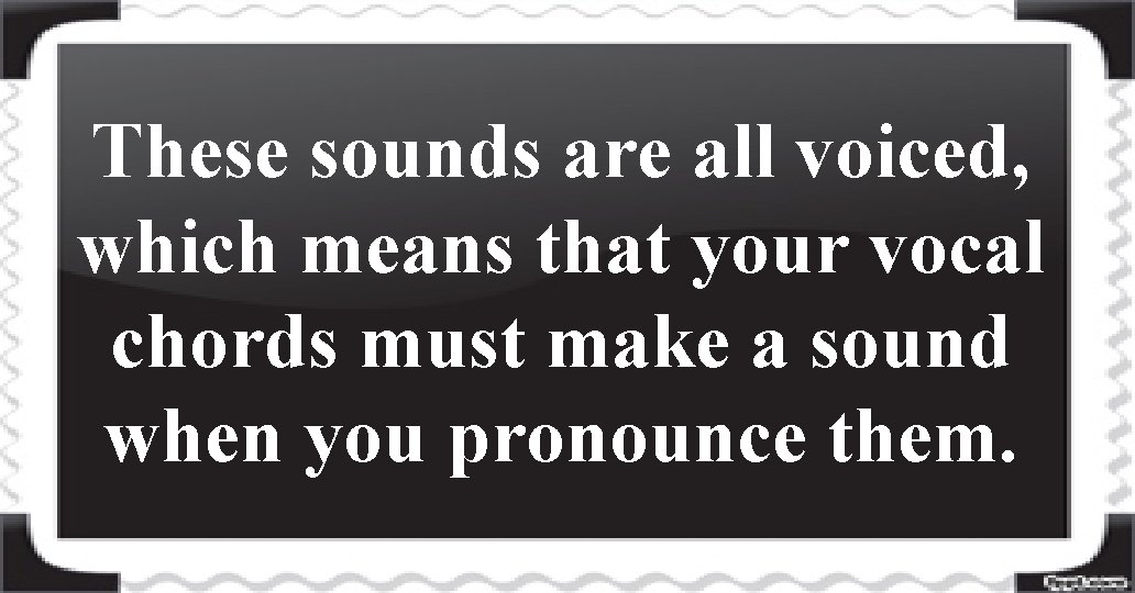 These sounds are all voiced, which means that your vocal chords must make a