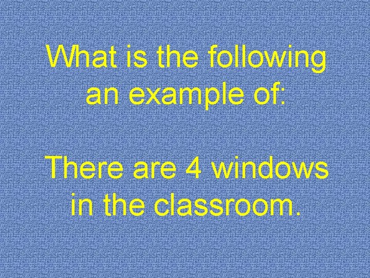 What is the following an example of: There are 4 windows in the classroom.