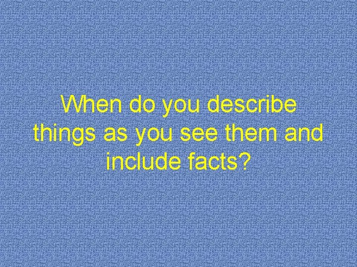 When do you describe things as you see them and include facts? 