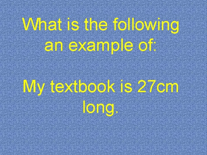 What is the following an example of: My textbook is 27 cm long. 