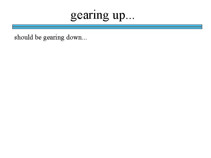 gearing up. . . should be gearing down. . . gearing up. . . should be gearing down. . .