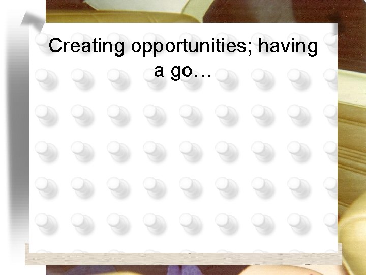 Creating opportunities; having a go… 