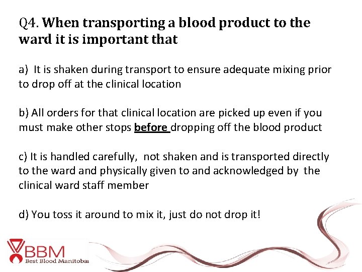 Q 4. When transporting a blood product to the ward it is important that