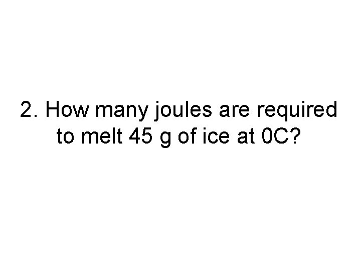 2. How many joules are required to melt 45 g of ice at 0