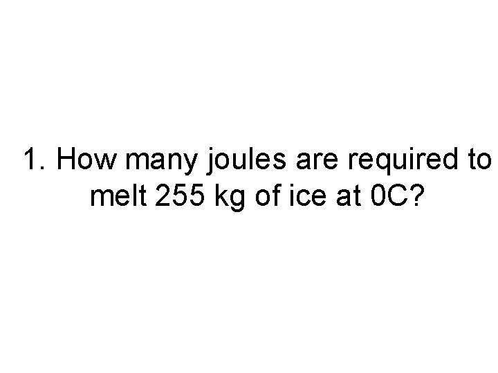 1. How many joules are required to melt 255 kg of ice at 0