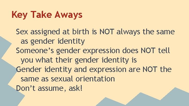 Key Take Aways Sex assigned at birth is NOT always the same as gender Key Take Aways Sex assigned at birth is NOT always the same as gender