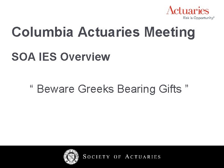Columbia Actuaries Meeting SOA IES Overview “ Beware Greeks Bearing Gifts ” 2 