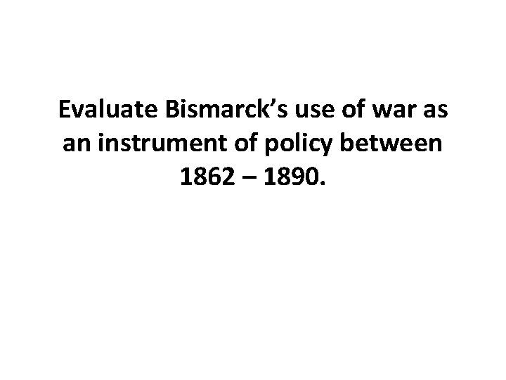 Evaluate Bismarck’s use of war as an instrument of policy between 1862 – 1890.