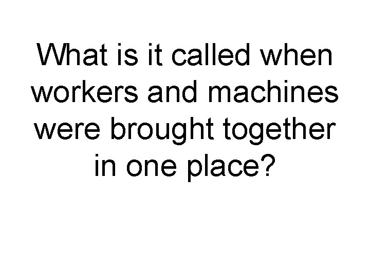 What is it called when workers and machines were brought together in one place?