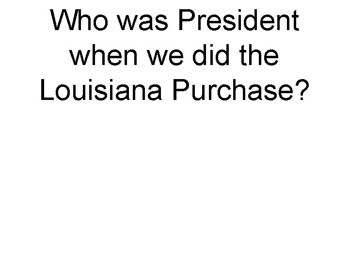 Who was President when we did the Louisiana Purchase? 